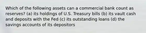 Which of the following assets can a commercial bank count as reserves? (a) its holdings of U.S. Treasury bills (b) its vault cash and deposits with the Fed (c) its outstanding loans (d) the savings accounts of its depositors