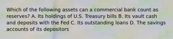 Which of the following assets can a commercial bank count as reserves? A. Its holdings of U.S. Treasury bills B. Its vault cash and deposits with the Fed C. Its outstanding loans D. The savings accounts of its depositors