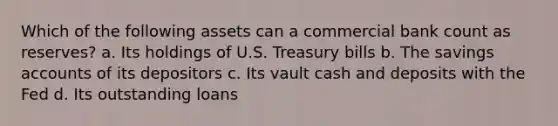 Which of the following assets can a commercial bank count as reserves? a. Its holdings of U.S. Treasury bills b. The savings accounts of its depositors c. Its vault cash and deposits with the Fed d. Its outstanding loans