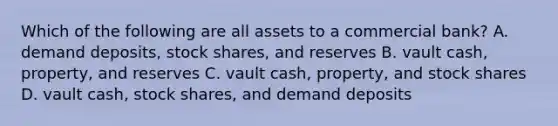 Which of the following are all assets to a commercial bank? A. demand deposits, stock shares, and reserves B. vault cash, property, and reserves C. vault cash, property, and stock shares D. vault cash, stock shares, and demand deposits