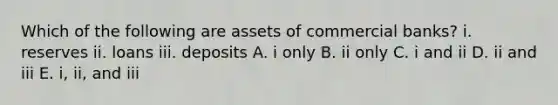 Which of the following are assets of commercial banks? i. reserves ii. loans iii. deposits A. i only B. ii only C. i and ii D. ii and iii E. i, ii, and iii