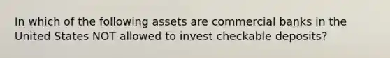 In which of the following assets are commercial banks in the United States NOT allowed to invest checkable deposits?