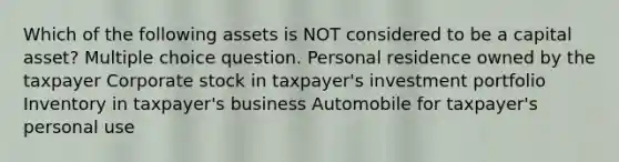 Which of the following assets is NOT considered to be a capital asset? Multiple choice question. Personal residence owned by the taxpayer Corporate stock in taxpayer's investment portfolio Inventory in taxpayer's business Automobile for taxpayer's personal use