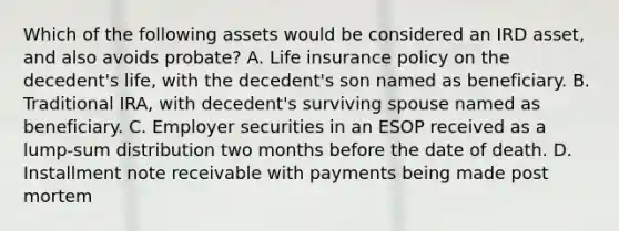 Which of the following assets would be considered an IRD asset, and also avoids probate? A. Life insurance policy on the decedent's life, with the decedent's son named as beneficiary. B. Traditional IRA, with decedent's surviving spouse named as beneficiary. C. Employer securities in an ESOP received as a lump-sum distribution two months before the date of death. D. Installment note receivable with payments being made post mortem