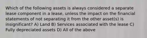 Which of the following assets is always considered a separate lease component in a​ lease, unless the impact on the <a href='https://www.questionai.com/knowledge/kFBJaQCz4b-financial-statements' class='anchor-knowledge'>financial statements</a> of not separating it from the other​ asset(s) is​ insignificant? A) Land B) Services associated with the lease C) Fully depreciated assets D) All of the above