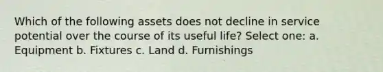 Which of the following assets does not decline in service potential over the course of its useful life? Select one: a. Equipment b. Fixtures c. Land d. Furnishings