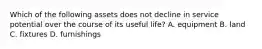 Which of the following assets does not decline in service potential over the course of its useful life? A. equipment B. land C. fixtures D. furnishings