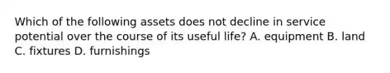 Which of the following assets does not decline in service potential over the course of its useful life? A. equipment B. land C. fixtures D. furnishings