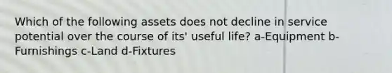 Which of the following assets does not decline in service potential over the course of its' useful life? a-Equipment b-Furnishings c-Land d-Fixtures