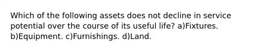 Which of the following assets does not decline in service potential over the course of its useful life? a)Fixtures. b)Equipment. c)Furnishings. d)Land.