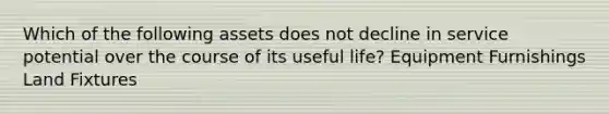 Which of the following assets does not decline in service potential over the course of its useful life? Equipment Furnishings Land Fixtures