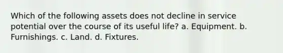 Which of the following assets does not decline in service potential over the course of its useful life? a. Equipment. b. Furnishings. c. Land. d. Fixtures.