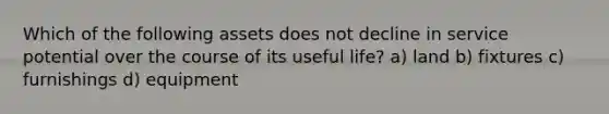 Which of the following assets does not decline in service potential over the course of its useful life? a) land b) fixtures c) furnishings d) equipment