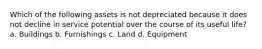 Which of the following assets is not depreciated because it does not decline in service potential over the course of its useful life? a. Buildings b. Furnishings c. Land d. Equipment