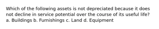 Which of the following assets is not depreciated because it does not decline in service potential over the course of its useful life? a. Buildings b. Furnishings c. Land d. Equipment