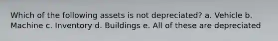 Which of the following assets is not depreciated? a. Vehicle b. Machine c. Inventory d. Buildings e. All of these are depreciated