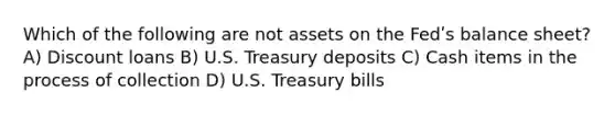 Which of the following are not assets on the Fedʹs balance sheet? A) Discount loans B) U.S. Treasury deposits C) Cash items in the process of collection D) U.S. Treasury bills