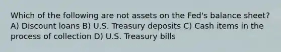 Which of the following are not assets on the Fed's balance sheet? A) Discount loans B) U.S. Treasury deposits C) Cash items in the process of collection D) U.S. Treasury bills