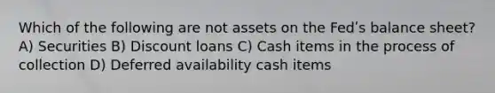 Which of the following are not assets on the Fedʹs balance sheet? A) Securities B) Discount loans C) Cash items in the process of collection D) Deferred availability cash items