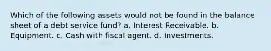 Which of the following assets would not be found in the balance sheet of a debt service fund? a. Interest Receivable. b. Equipment. c. Cash with fiscal agent. d. Investments.