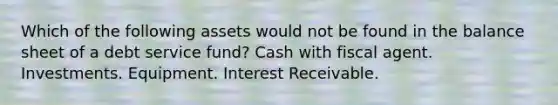 Which of the following assets would not be found in the balance sheet of a debt service fund? Cash with fiscal agent. Investments. Equipment. Interest Receivable.