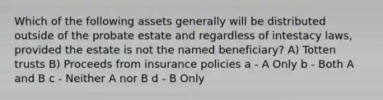 Which of the following assets generally will be distributed outside of the probate estate and regardless of intestacy laws, provided the estate is not the named beneficiary? A) Totten trusts B) Proceeds from insurance policies a - A Only b - Both A and B c - Neither A nor B d - B Only