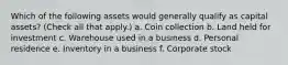 Which of the following assets would generally qualify as capital assets? (Check all that apply.) a. Coin collection b. Land held for investment c. Warehouse used in a business d. Personal residence e. Inventory in a business f. Corporate stock