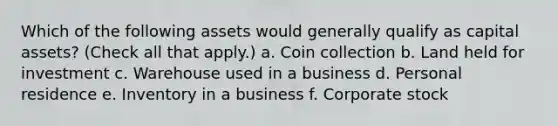 Which of the following assets would generally qualify as capital assets? (Check all that apply.) a. Coin collection b. Land held for investment c. Warehouse used in a business d. Personal residence e. Inventory in a business f. Corporate stock