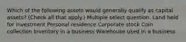 Which of the following assets would generally qualify as capital assets? (Check all that apply.) Multiple select question. Land held for investment Personal residence Corporate stock Coin collection Inventory in a business Warehouse used in a business