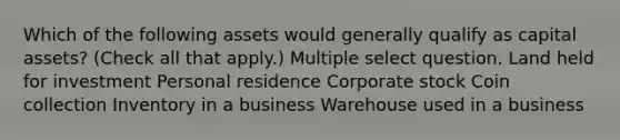 Which of the following assets would generally qualify as capital assets? (Check all that apply.) Multiple select question. Land held for investment Personal residence Corporate stock Coin collection Inventory in a business Warehouse used in a business