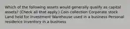 Which of the following assets would generally qualify as capital assets? (Check all that apply.) Coin collection Corporate stock Land held for investment Warehouse used in a business Personal residence Inventory in a business