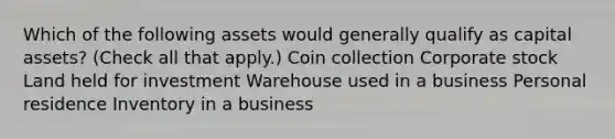 Which of the following assets would generally qualify as capital assets? (Check all that apply.) Coin collection Corporate stock Land held for investment Warehouse used in a business Personal residence Inventory in a business