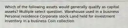 Which of the following assets would generally qualify as capital assets? Multiple select question. Warehouse used in a business Personal residence Corporate stock Land held for investment Inventory in a business Coin collection