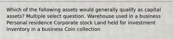 Which of the following assets would generally qualify as capital assets? Multiple select question. Warehouse used in a business Personal residence Corporate stock Land held for investment Inventory in a business Coin collection