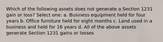 Which of the following assets does not generate a Section 1231 gain or loss? Select one: a. Business equipment held for four years b. Office furniture held for eight months c. Land used in a business and held for 16 years d. All of the above assets generate Section 1231 gains or losses