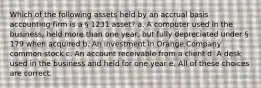 Which of the following assets held by an accrual basis accounting firm is a § 1231 asset? a. A computer used in the business, held more than one year, but fully depreciated under § 179 when acquired b. An investment in Orange Company common stock c. An account receivable from a client d. A desk used in the business and held for one year e. All of these choices are correct.