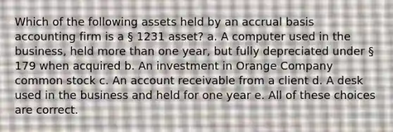 Which of the following assets held by an accrual basis accounting firm is a § 1231 asset? a. A computer used in the business, held more than one year, but fully depreciated under § 179 when acquired b. An investment in Orange Company common stock c. An account receivable from a client d. A desk used in the business and held for one year e. All of these choices are correct.