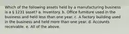 Which of the following assets held by a manufacturing business is a § 1231 asset? a. Inventory. b. Office furniture used in the business and held less than one year. c. A factory building used in the business and held more than one year. d. Accounts receivable. e. All of the above.