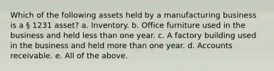 Which of the following assets held by a manufacturing business is a § 1231 asset? a. Inventory. b. Office furniture used in the business and held less than one year. c. A factory building used in the business and held more than one year. d. Accounts receivable. e. All of the above.