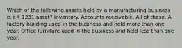 Which of the following assets held by a manufacturing business is a § 1231 asset? Inventory. Accounts receivable. All of these. A factory building used in the business and held more than one year. Office furniture used in the business and held less than one year.