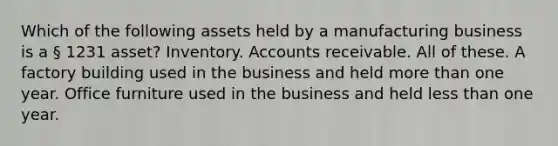 Which of the following assets held by a manufacturing business is a § 1231 asset? Inventory. Accounts receivable. All of these. A factory building used in the business and held more than one year. Office furniture used in the business and held less than one year.