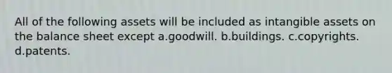 All of the following assets will be included as intangible assets on the balance sheet except a.goodwill. b.buildings. c.copyrights. d.patents.