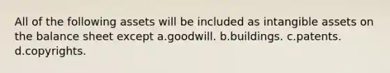 All of the following assets will be included as intangible assets on the balance sheet except a.goodwill. b.buildings. c.patents. d.copyrights.