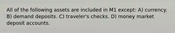 All of the following assets are included in M1 except: A) currency. B) demand deposits. C) traveler's checks. D) money market deposit accounts.