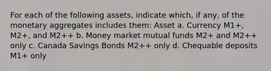 For each of the following​ assets, indicate​ which, if​ any, of the monetary aggregates includes​ them: Asset a. Currency M1+, M2+, and M2++ b. Money market mutual funds M2+ and M2++ only c. Canada Savings Bonds M2++ only d. Chequable deposits M1+ only