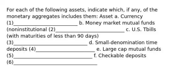 For each of the following assets, indicate which, if any, of the monetary aggregates includes them: Asset a. Currency (1)__________________________ b. Money market mutual funds (noninstitutional (2)____________________________ c. U.S. Tbills (with maturities of less than 90 days) (3)______________________________ d. Small-denomination time deposits (4)________________________ e. Large cap mutual funds (5)________________________________ f. Checkable deposits (6)__________________________________