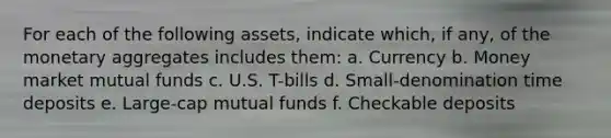 For each of the following assets, indicate which, if any, of the monetary aggregates includes them: a. Currency b. Money market mutual funds c. U.S. T-bills d. Small-denomination time deposits e. Large-cap mutual funds f. Checkable deposits