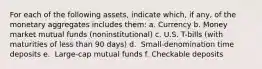 For each of the following​ assets, indicate​ which, if​ any, of the monetary aggregates includes​ them: a. Currency b. Money market mutual funds​ (noninstitutional) c. U.S.​ T-bills (with maturities of less than 90​ days) d. ​ Small-denomination time deposits e. ​ Large-cap mutual funds f. Checkable deposits