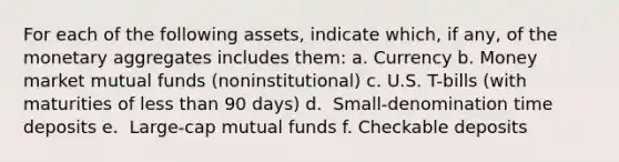 For each of the following​ assets, indicate​ which, if​ any, of the monetary aggregates includes​ them: a. Currency b. Money market mutual funds​ (noninstitutional) c. U.S.​ T-bills (with maturities of less than 90​ days) d. ​ Small-denomination time deposits e. ​ Large-cap mutual funds f. Checkable deposits