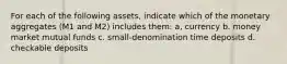 For each of the following assets, indicate which of the monetary aggregates (M1 and M2) includes them: a, currency b. money market mutual funds c. small-denomination time deposits d. checkable deposits